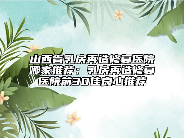 山西省乳房再造修复医院哪家推荐：乳房再造修复医院前30佳良心推荐
