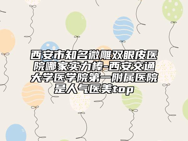 西安市知名微雕双眼皮医院哪家实力棒-西安交通大学医学院第一附属医院是人气医美top