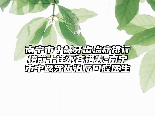 南宁市中龋牙齿治疗排行榜前十佳不容错失-南宁市中龋牙齿治疗口腔医生