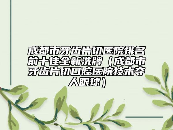 成都市牙齿片切医院排名前十佳全新洗牌（成都市牙齿片切口腔医院技术夺人眼球）