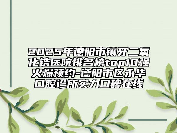 2025年德阳市镶牙二氧化锆医院排名榜top10强火爆预约-德阳市区永华口腔诊所实力口碑在线