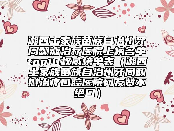 湘西土家族苗族自治州牙周翻瓣治疗医院上榜名单top10权威榜单表（湘西土家族苗族自治州牙周翻瓣治疗口腔医院网友赞不绝口）