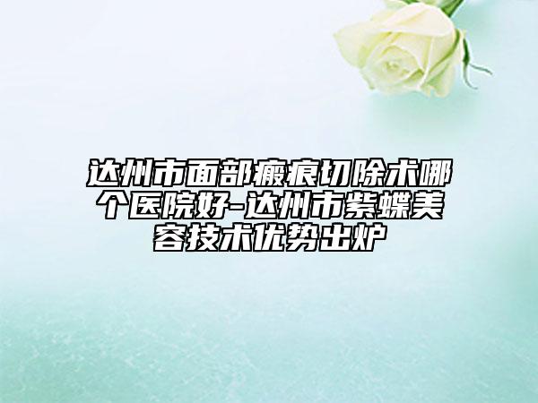 达州市面部瘢痕切除术哪个医院好-达州市紫蝶美容技术优势出炉