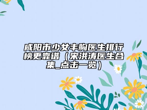 咸阳市少女丰胸医生排行榜更靠谱（宋洪涛医生合集_点击一览）