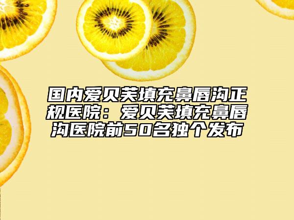 国内爱贝芙填充鼻唇沟正规医院：爱贝芙填充鼻唇沟医院前50名独个发布
