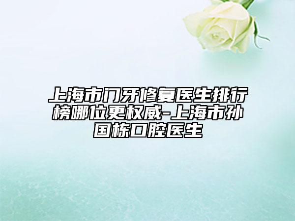 上海市门牙修复医生排行榜哪位更权威-上海市孙国栋口腔医生