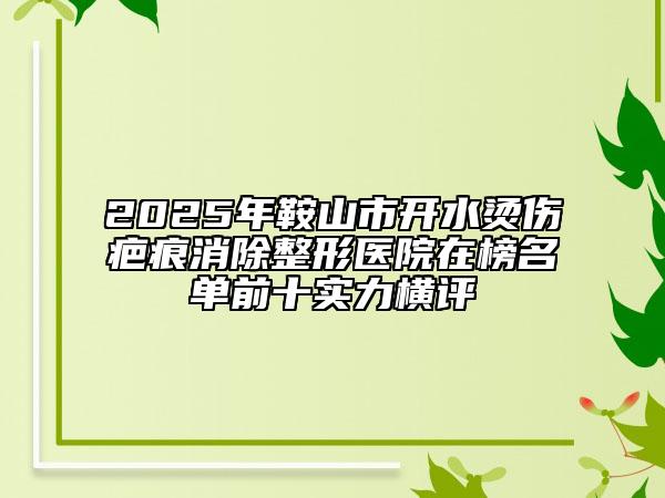 2025年鞍山市开水烫伤疤痕消除整形医院在榜名单前十实力横评