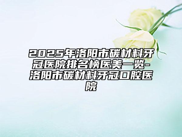 2025年洛阳市碳材料牙冠医院排名榜医美一览-洛阳市碳材料牙冠口腔医院