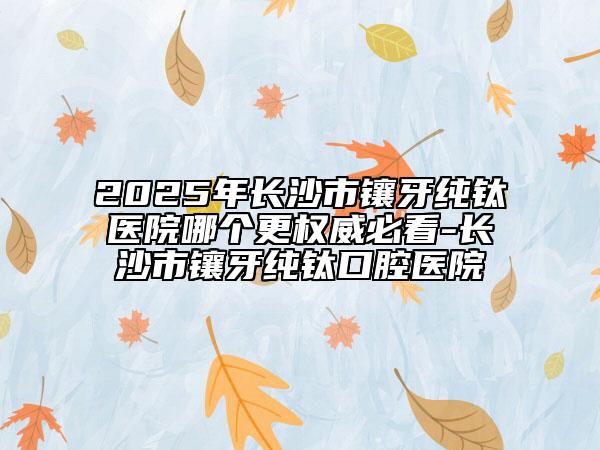 2025年长沙市镶牙纯钛医院哪个更权威必看-长沙市镶牙纯钛口腔医院