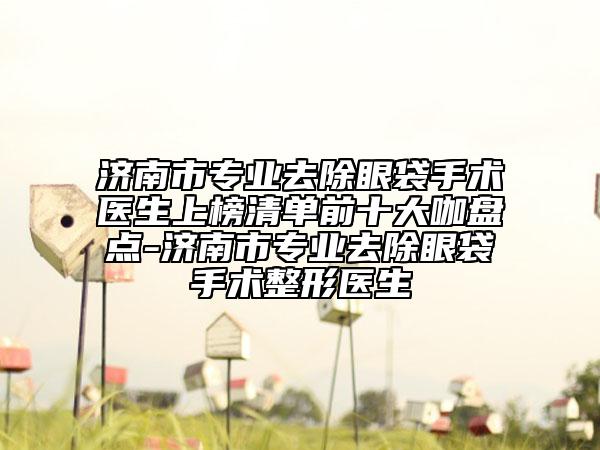 济南市专业去除眼袋手术医生上榜清单前十大咖盘点-济南市专业去除眼袋手术整形医生