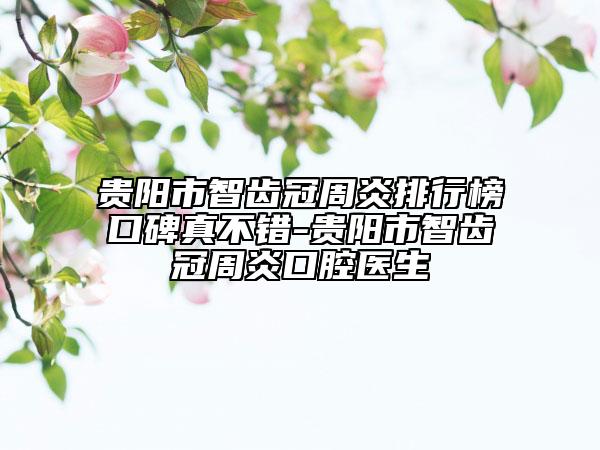 贵阳市智齿冠周炎排行榜口碑真不错-贵阳市智齿冠周炎口腔医生