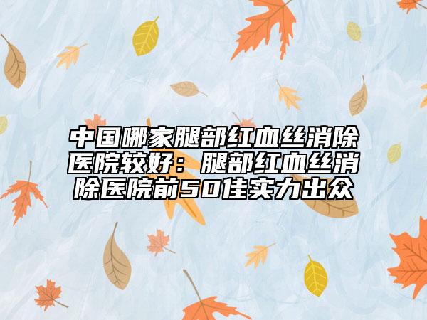 中国哪家腿部红血丝消除医院较好：腿部红血丝消除医院前50佳实力出众
