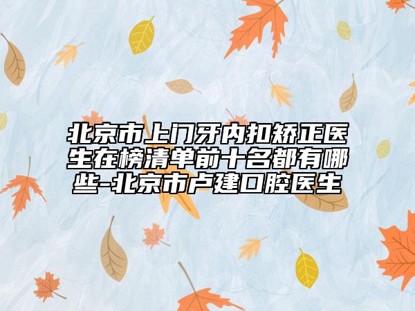 北京市上门牙内扣矫正医生在榜清单前十名都有哪些-北京市卢建口腔医生