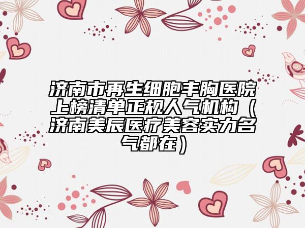 济南市再生细胞丰胸医院上榜清单正规人气机构（济南美辰医疗美容实力名气都在）