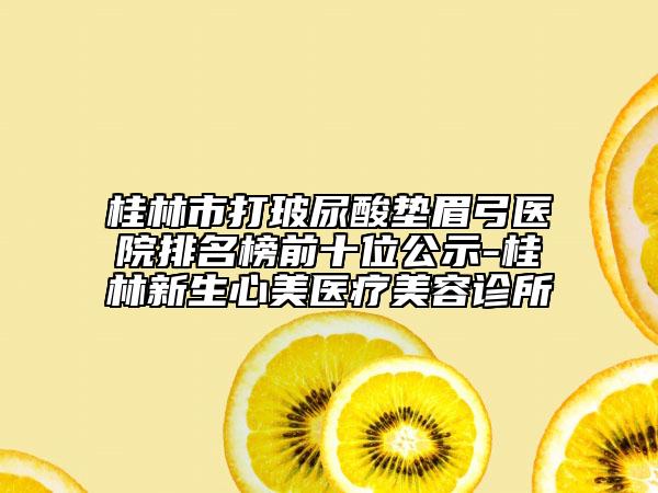 桂林市打玻尿酸垫眉弓医院排名榜前十位公示-桂林新生心美医疗美容诊所