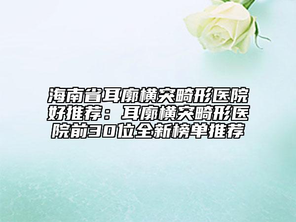 海南省耳廓横突畸形医院好推荐：耳廓横突畸形医院前30位全新榜单推荐