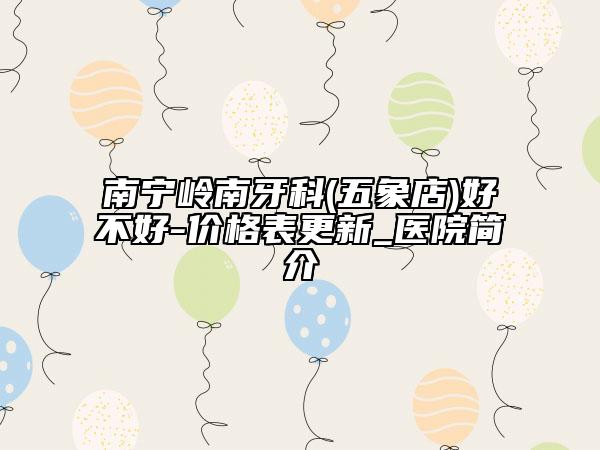 南宁岭南牙科(五象店)好不好-价格表更新_医院简介