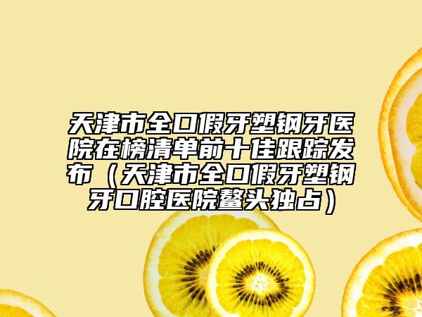 天津市全口假牙塑钢牙医院在榜清单前十佳跟踪发布（天津市全口假牙塑钢牙口腔医院鳌头独占）