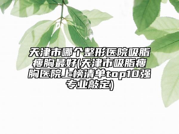天津市哪个整形医院吸脂瘦胸最好(天津市吸脂瘦胸医院上榜清单top10强专业敲定)