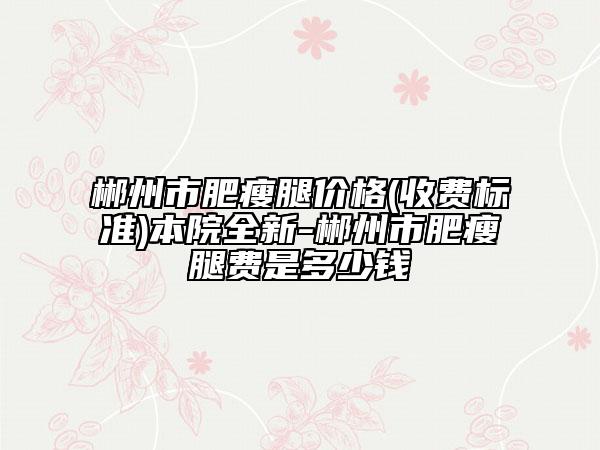 郴州市肥瘦腿价格(收费标准)本院全新-郴州市肥瘦腿费是多少钱