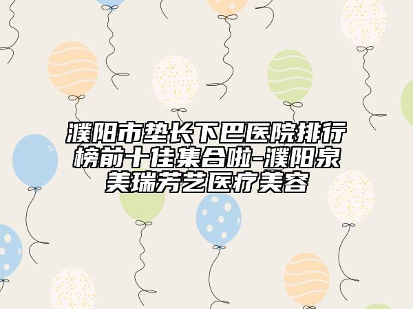 濮阳市垫长下巴医院排行榜前十佳集合啦-濮阳泉美瑞芳艺医疗美容