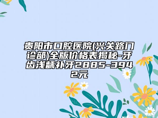 贵阳市口腔医院(兴关路门诊部)全版价格表揭秘-牙齿浅龋补牙2885-3942元