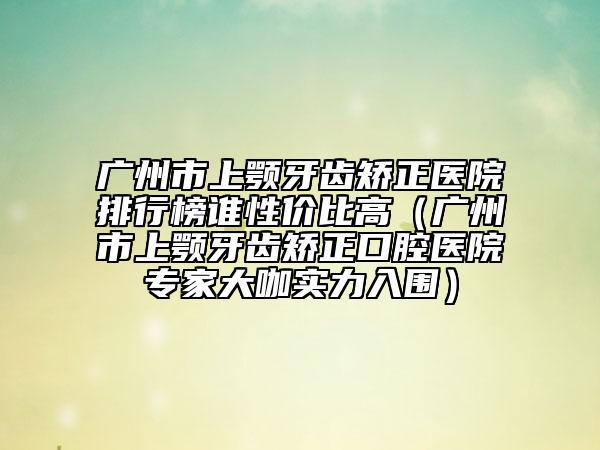 广州市上颚牙齿矫正医院排行榜谁性价比高（广州市上颚牙齿矫正口腔医院专家大咖实力入围）