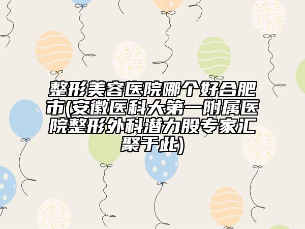 整形美容医院哪个好合肥市(安徽医科大第一附属医院整形外科潜力股专家汇聚于此)