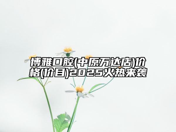 博雅口腔(中原万达店)价格(价目)2025火热来袭
