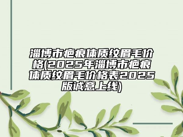 淄博市疤痕体质纹眉毛价格(2025年淄博市疤痕体质纹眉毛价格表2025版诚意上线)