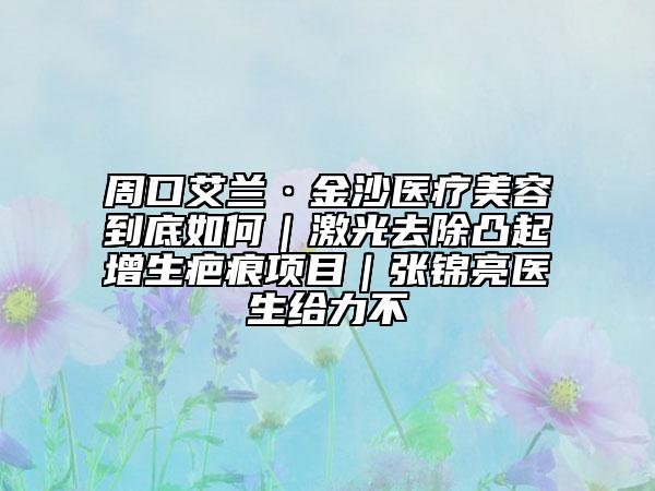 周口艾兰·金沙医疗美容到底如何｜激光去除凸起增生疤痕项目｜张锦亮医生给力不