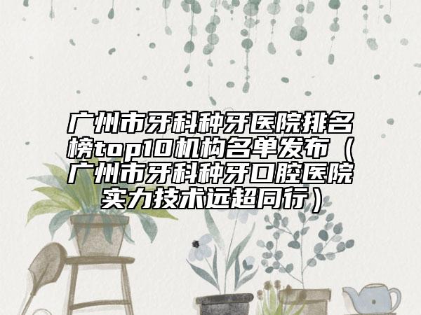 广州市牙科种牙医院排名榜top10机构名单发布（广州市牙科种牙口腔医院实力技术远超同行）