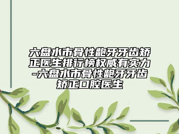 六盘水市骨性龅牙牙齿矫正医生排行榜权威有实力-六盘水市骨性龅牙牙齿矫正口腔医生