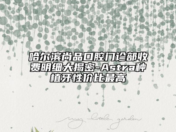 哈尔滨尚品口腔门诊部收费明细大揭密-Astra种植牙性价比最高