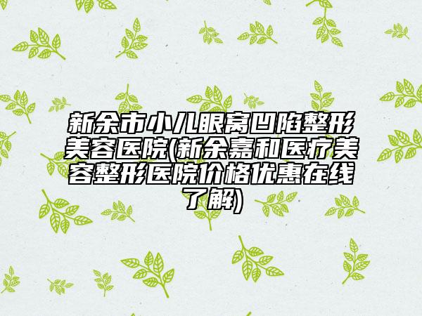 新余市小儿眼窝凹陷整形美容医院(新余嘉和医疗美容整形医院价格优惠在线了解)
