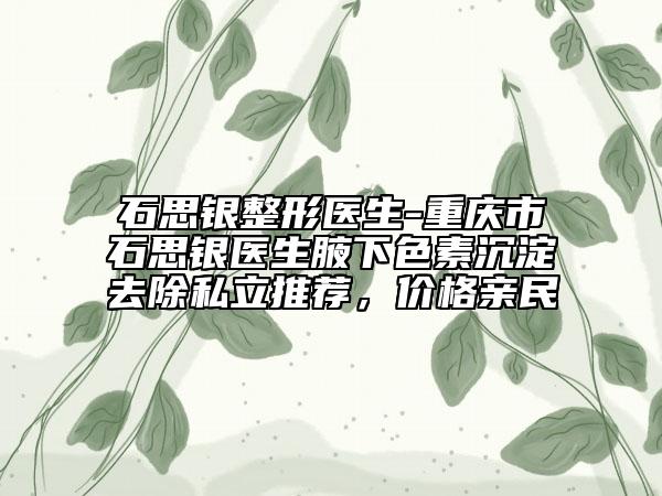 石思银整形医生-重庆市石思银医生腋下色素沉淀去除私立推荐，价格亲民