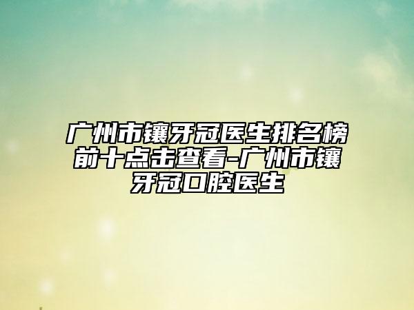 广州市镶牙冠医生排名榜前十点击查看-广州市镶牙冠口腔医生