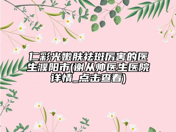 仁彩光嫩肤祛斑厉害的医生濮阳市(谢从帅医生医院详情_点击查看)