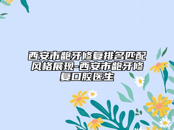 西安市龅牙修复排名匹配风格展现-西安市龅牙修复口腔医生