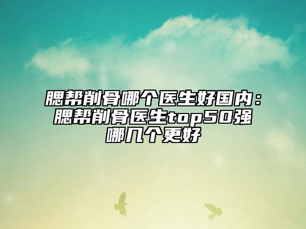 腮帮削骨哪个医生好国内：腮帮削骨医生top50强哪几个更好