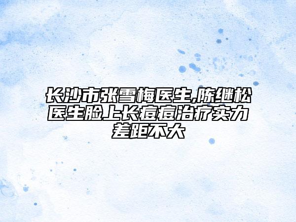 长沙市张雪梅医生,陈继松医生脸上长痘痘治疗实力差距不大