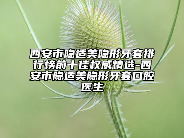 西安市隐适美隐形牙套排行榜前十佳权威精选-西安市隐适美隐形牙套口腔医生