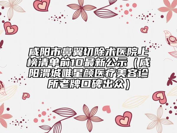 咸阳市鼻翼切除术医院上榜清单前10最新公示（咸阳渭城唯星颜医疗美容诊所老牌口碑出众）