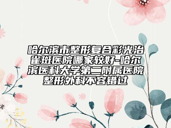 哈尔滨市整形复合彩光治雀斑医院哪家较好-哈尔滨医科大学第二附属医院整形外科不容错过