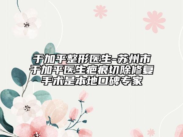 于加平整形医生-苏州市于加平医生疤痕切除修复手术是本地口碑专家