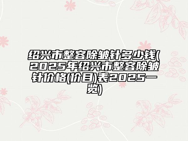 绍兴市整容除皱针多少钱(2025年绍兴市整容除皱针价格(价目)表2025一览)