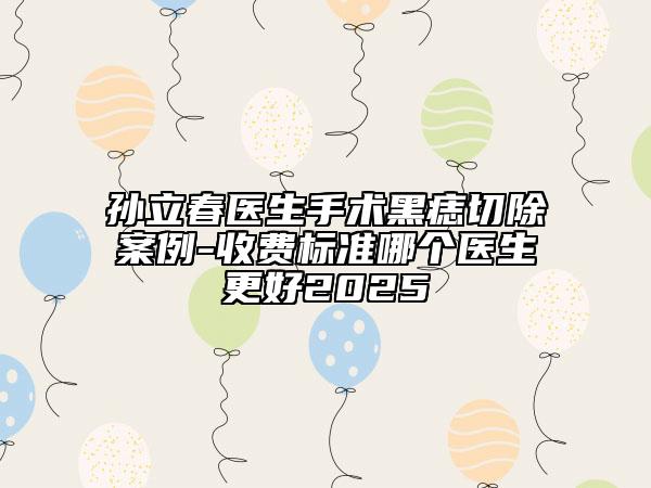 孙立春医生手术黑痣切除案例-收费标准哪个医生更好2025