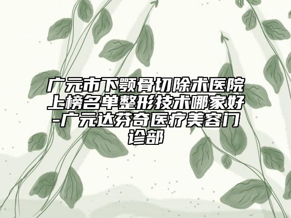 广元市下颚骨切除术医院上榜名单整形技术哪家好-广元达芬奇医疗美容门诊部