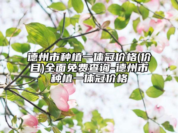 德州市种植一体冠价格(价目)全面免费查询-德州市种植一体冠价格