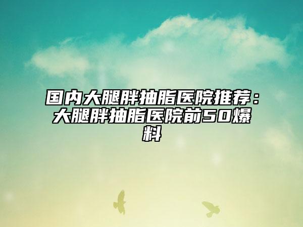 国内大腿胖抽脂医院推荐：大腿胖抽脂医院前50爆料
